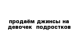 продаём джинсы на девочек- подростков